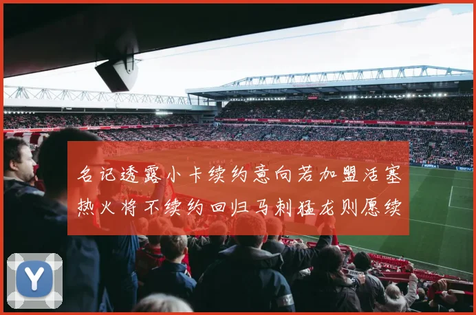 名记透露小卡续约意向若加盟活塞热火将不续约回归马刺猛龙则愿续约