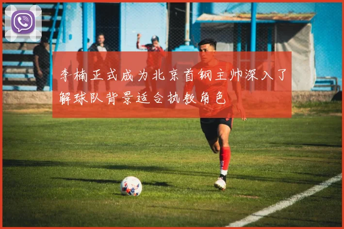 李楠正式成为北京首钢主帅深入了解球队背景适合执教角色