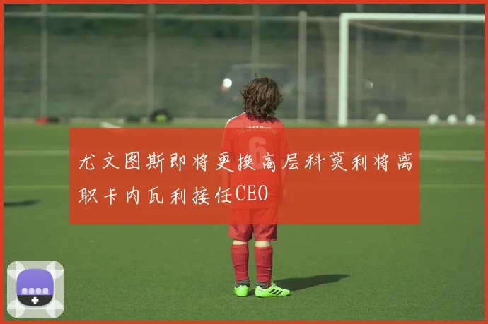 尤文图斯即将更换高层科莫利将离职卡内瓦利接任CEO