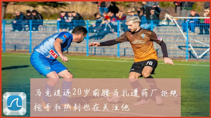 马竞追逐20岁前腰马扎遭药厂拒绝枪手和热刺也在关注他
