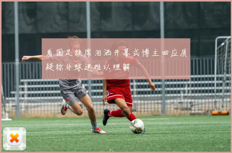 看国足缺席泪洒开幕式博主回应质疑称非球迷难以理解