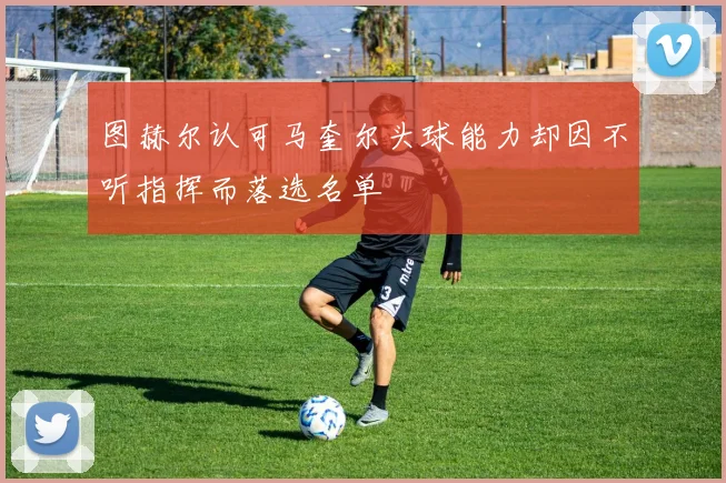 图赫尔认可马奎尔头球能力却因不听指挥而落选名单