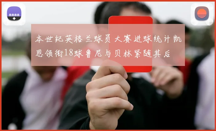 本世纪英格兰球员大赛进球统计凯恩领衔18球鲁尼与贝林紧随其后