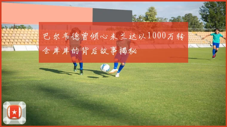 巴尔韦德曾倾心米兰达以1000万转会库库的背后故事揭秘