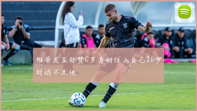 维蒂尼亚称赞C罗身材惊人自己26岁时远不及他