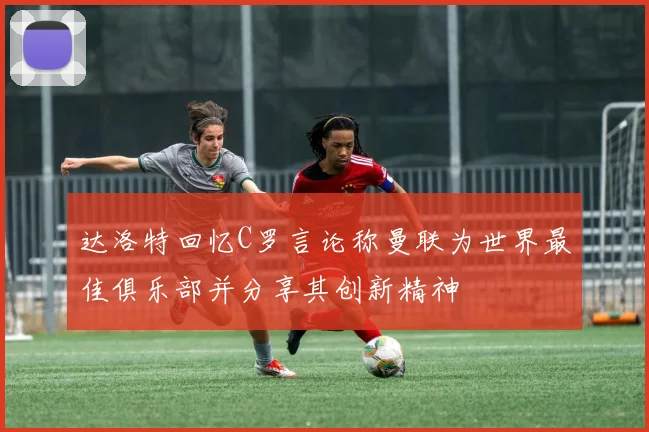 达洛特回忆C罗言论称曼联为世界最佳俱乐部并分享其创新精神