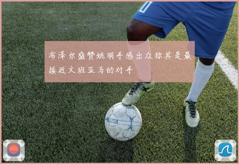 布泽尔盛赞姚明手感出众称其是最接近文班亚马的对手