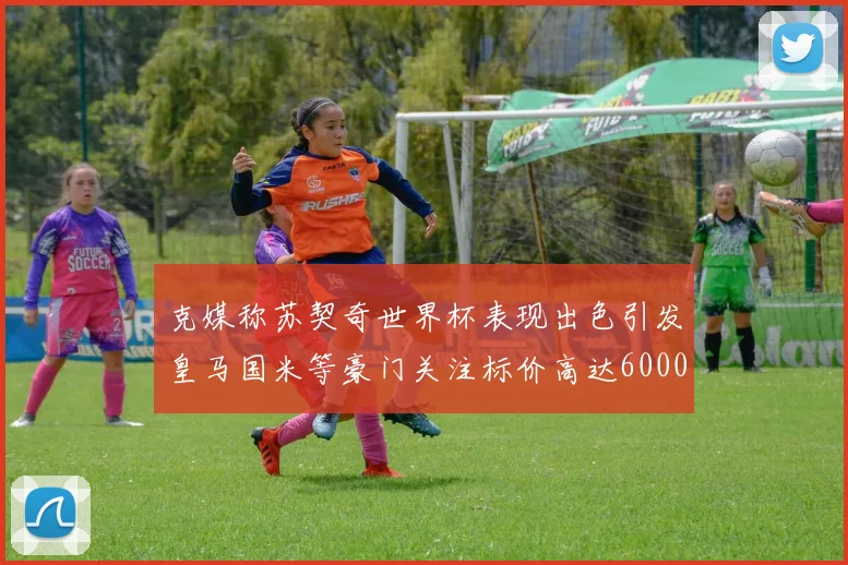克媒称苏契奇世界杯表现出色引发皇马国米等豪门关注标价高达6000万欧