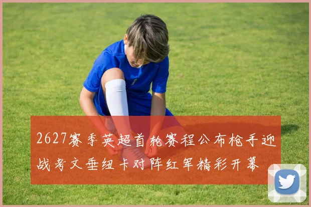 2627赛季英超首轮赛程公布枪手迎战考文垂纽卡对阵红军精彩开幕