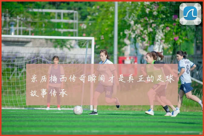 亲历梅西传奇瞬间才是真正的足球故事传承
