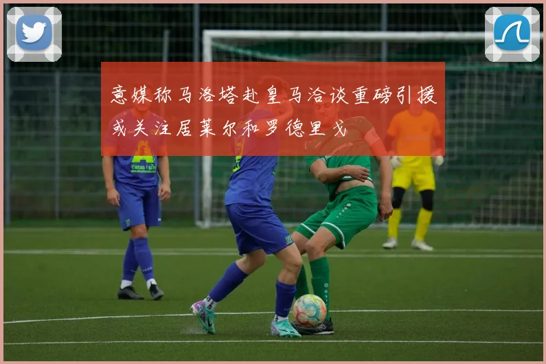 意媒称马洛塔赴皇马洽谈重磅引援或关注居莱尔和罗德里戈