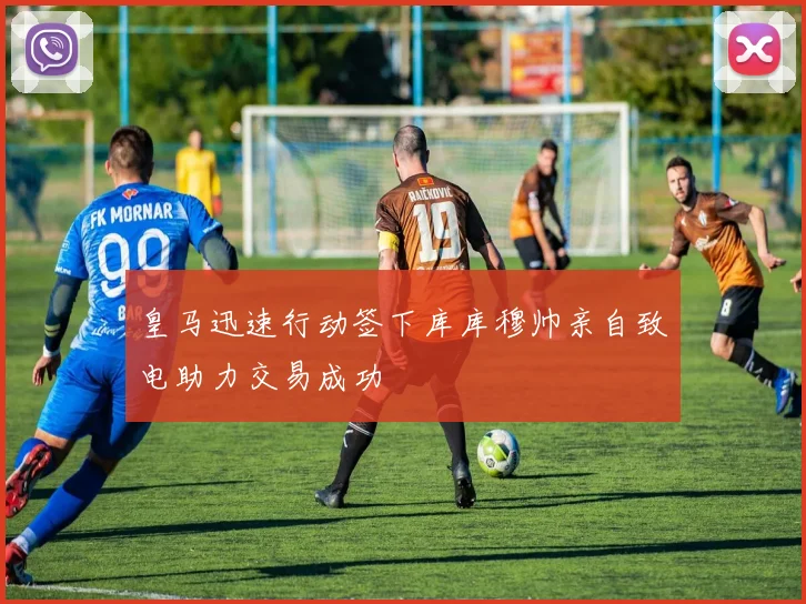 皇马迅速行动签下库库穆帅亲自致电助力交易成功