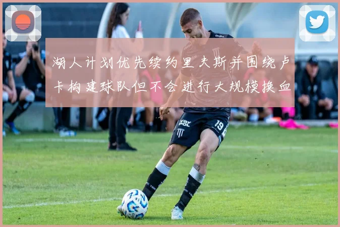 湖人计划优先续约里夫斯并围绕卢卡构建球队但不会进行大规模换血